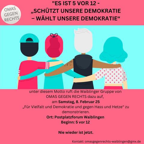 Es ist 5vor12 - "Schützt unsere Demokratie - wählt unsere Demokratie"
unter diesem Motto ruft die Waiblinger Gruppe der OMAS GEGEN RECHTS dazu auf, am Samstag, 8. Februar 25 "Für Vielfalt und gegen Hass und Hetze" zu demonstrieren.
Ort: Postplatzforum, Waiblingen, Beginn 5 vor 12
Nie wieder ist jetzt!
Kontakt: omasgegenrechts-waiblingen@gmx.de